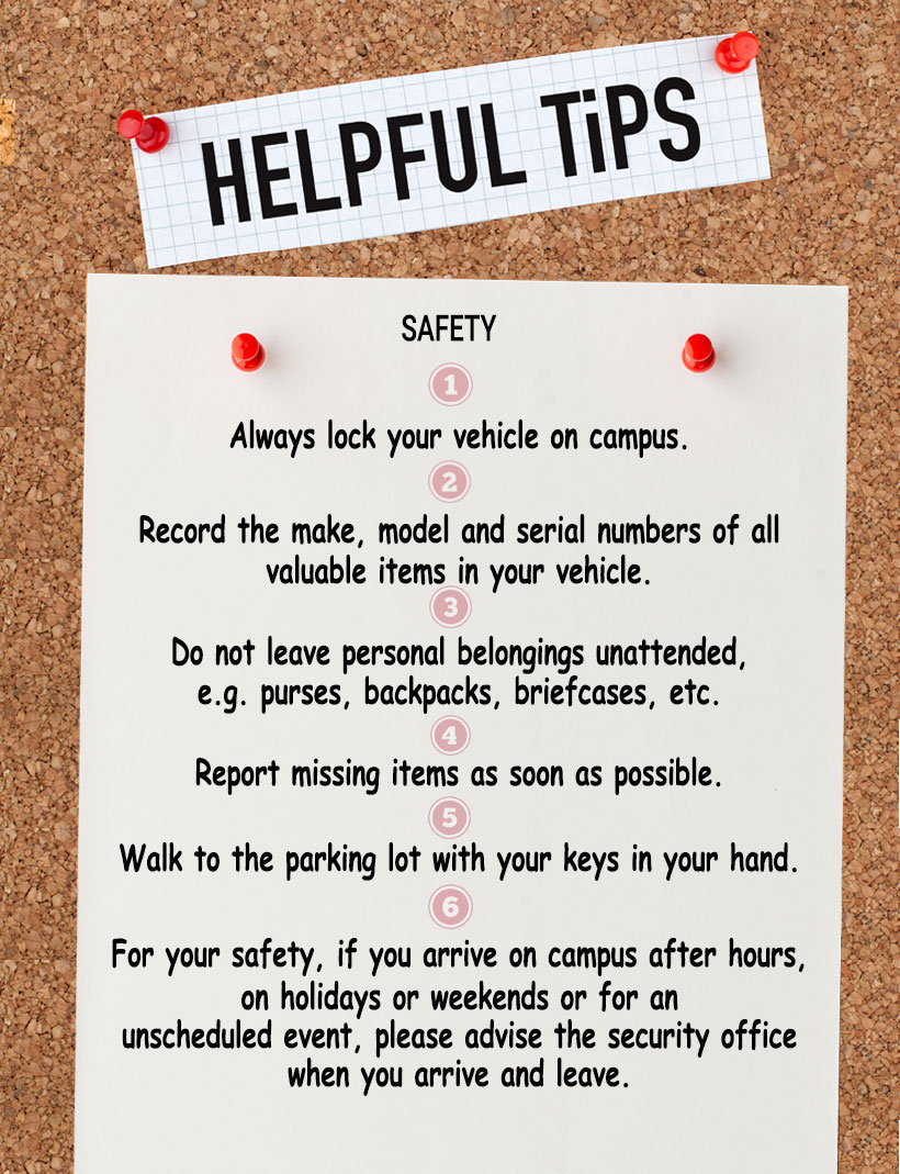 A graphic with Helpful Safety Tips. Always lock your vehicle on campus. Record the make, model and serial numbers of all  valuable items in your vehicle. Do not leave personal belongings unattended,  e.g. purses, backpacks, briefcases, etc. Report missing items as soon as possible. Walk to the parking lot with your keys in your hand. For your safety, if you arrive on campus after hours,  on holidays or weekends or for an  unscheduled event, please advise the security office when you arrive and leave.